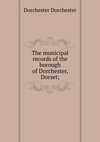 The municipal records of the borough of Dorchester, Dorset;