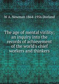 The age of mental virility; an inquiry into the records of achievement of the world's chief workers and thinkers