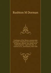 Catalogue of the library, manuscripts and prints of Rushton M. Dorman, esq., of Chicago, Illinois: the whole to be sold by auction . April 5th, 6th, . A. Leavitt &amp; Co., auctioneers, New York