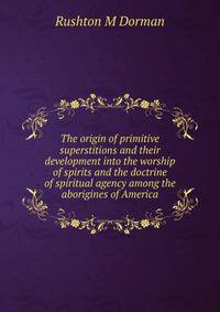 The origin of primitive superstitions and their development into the worship of spirits and the doctrine of spiritual agency among the aborigines of America