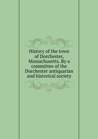 History of the town of Dorchester, Massachusetts. By a committee of the Dorchester antiquarian and historical society