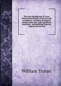 The iron manufacture of Great Britain theoretically and practically considered ; including descriptive details of the ores, fuels and fluxes employed, . and puddling furnaces, engines and machin