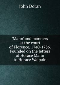 'Mann' and manners at the court of Florence, 1740-1786. Founded on the letters of Horace Mann to Horace Walpole