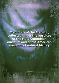 Traditions of the Arapaho, collected under the auspices of the Field Columbian museum and of the American museum of natural history