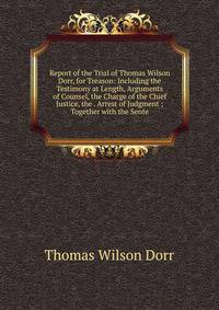 Report of the Trial of Thomas Wilson Dorr, for Treason: Including the Testimony at Length, Arguments of Counsel, the Charge of the Chief Justice, the . Arrest of Judgment ; Together with the Sente