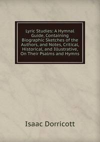 Lyric Studies: A Hymnal Guide, Containing Biographic Sketches of the Authors, and Notes, Critical, Historical, and Illustrative, On Their Psalms and Hymns