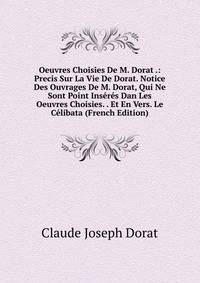 Oeuvres Choisies De M. Dorat .: Precis Sur La Vie De Dorat. Notice Des Ouvrages De M. Dorat, Qui Ne Sont Point Inseres Dan Les Oeuvres Choisies. . Et En Vers. Le Celibata (French Edition)