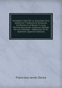 Verdadera Idea De La Sociedad Civil, Gobierno Y Soberania Temporal, Conforme a La Razon, Y a Las Divinas Escrituras: Sujecion Debida De Los Subditos . Soberanos En El Gobierno (Spanish Edition)