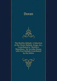 The Bentley Ballads: A Selection of the Choice Ballads, Songs, &amp;c., Contributed to "Bentley's Miscellany." Ed. by John Doran, with Four Ballads Contributed by the Editor