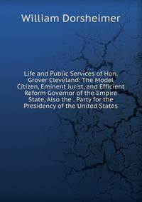Life and Public Services of Hon. Grover Cleveland: The Model Citizen, Eminent Jurist, and Efficient Reform Governor of the Empire State, Also the . Party for the Presidency of the United States