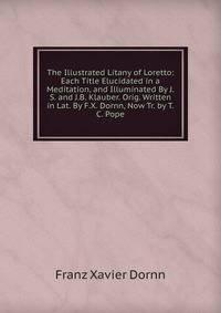 The Illustrated Litany of Loretto: Each Title Elucidated in a Meditation, and Illuminated By J.S. and J.B. Klauber. Orig. Written in Lat. By F.X. Dornn, Now Tr. by T.C. Pope