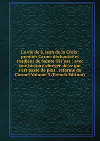 La vie de S. Jean de la Croix: premier Carme d?chauss? et coadjeur de Sainte T?r`ese : avec une histoire abr?g?e de ce qui s'est pass? de plus . reforme du Carmel Volume 3 (French Edition)