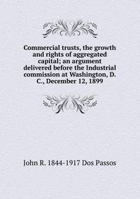 Commercial trusts, the growth and rights of aggregated capital; an argument delivered before the Industrial commission at Washington, D.C., December 12, 1899