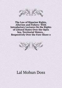 The Law of Riparian Rights, Alluvion and Fishery: With Introductory Lectures On the Rights of Littoral States Over the Open Sea, Territorial Waters, . Respectively Over the Fore-Shore o