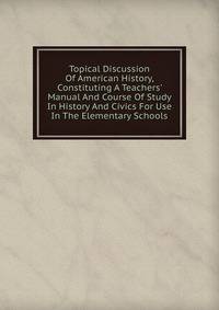 Topical Discussion Of American History, Constituting A Teachers' Manual And Course Of Study In History And Civics For Use In The Elementary Schools