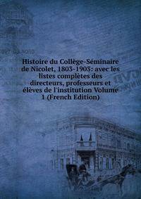 Histoire du Coll?ge-S?minaire de Nicolet, 1803-1903: avec les listes compl?tes des directeurs, professeurs et ?l?ves de l'institution Volume 1 (French Edition)