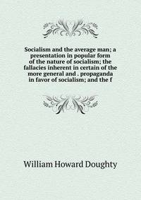 Socialism and the average man; a presentation in popular form of the nature of socialism; the fallacies inherent in certain of the more general and . propaganda in favor of socialism; and the f
