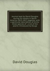 Journal kept by David Douglas during his travels in North America 1823-1827, together with a particular description of thirty-three species of . a list of the plants introduced by Dougl