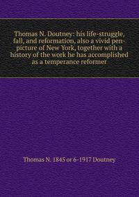 Thomas N. Doutney: his life-struggle, fall, and reformation, also a vivid pen-picture of New York, together with a history of the work he has accomplished as a temperance reformer
