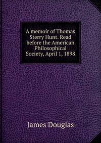 A memoir of Thomas Sterry Hunt. Read before the American Philosophical Society, April 1, 1898