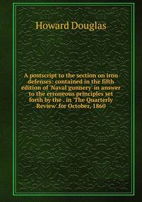 A postscript to the section on iron defenses: contained in the fifth edition of 'Naval gunnery' in answer to the erroneous principles set forth by the . in 'The Quarterly Review' for October, 1860