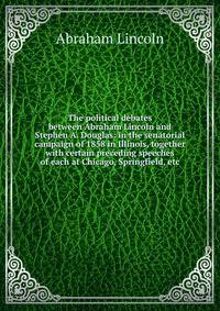 The political debates between Abraham Lincoln and Stephen A. Douglas: in the senatorial campaign of 1858 in Illinois, together with certain preceding speeches of each at Chicago, Springfield, etc.