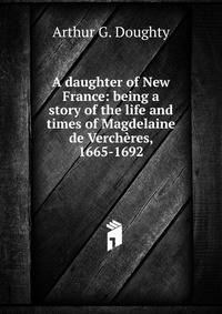 A daughter of New France: being a story of the life and times of Magdelaine de Vercheres, 1665-1692