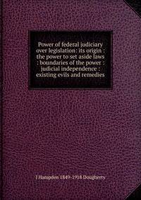 Power of federal judiciary over legislation: its origin : the power to set aside laws : boundaries of the power : judicial independence : existing evils and remedies