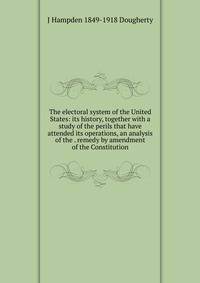 The electoral system of the United States: its history, together with a study of the perils that have attended its operations, an analysis of the . remedy by amendment of the Constitution