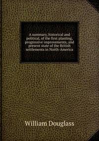 A summary, historical and political, of the first planting, progressive improvements, and present state of the British settlements in North-America