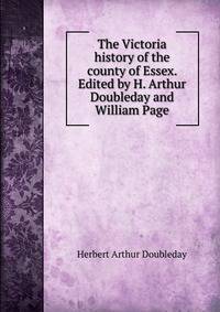 The Victoria history of the county of Essex. Edited by H. Arthur Doubleday and William Page