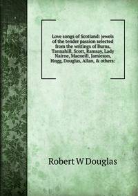 Love songs of Scotland: jewels of the tender passion selected from the writings of Burns, Tannahill, Scott, Ramsay, Lady Nairne, Macneill, Jamieson, Hogg, Douglas, Allan, &amp; others: