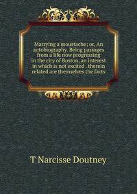 Marrying a moustache; or, An autobiography. Being passages from a life now progressing in the city of Boston, an interest in which is not excited . therein related are themselves the facts