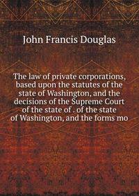 The law of private corporations, based upon the statutes of the state of Washington, and the decisions of the Supreme Court of the state of . of the state of Washington, and the forms mo