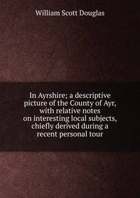 In Ayrshire; a descriptive picture of the County of Ayr, with relative notes on interesting local subjects, chiefly derived during a recent personal tour