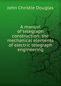 A manual of telegraph construction: the mechanical elements of electric telegraph engineering