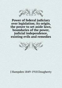 Power of federal judiciary over legislation; its origin, the power to set aside laws, boundaries of the power, judicial independence, existing evils and remedies