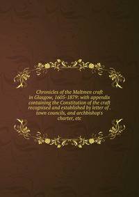 Chronicles of the Maltmen craft in Glasgow, 1605-1879: with appendix containing the Constitution of the craft recognised and established by letter of . town councils, and archbishop's charter, etc.