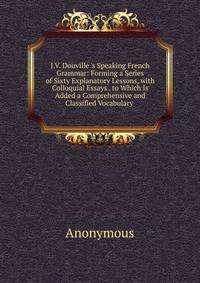 J.V. Douville 's Speaking French Grammar: Forming a Series of Sixty Explanatory Lessons, with Colloquial Essays . to Which Is Added a Comprehensive and Classified Vocabulary .