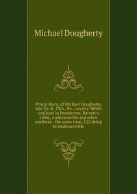 Prison diary, of Michael Dougherty, late Co. B, 13th., Pa., cavalry. While confined in Pemberton, Barrett's, Libby, Andersonville and other southern . the same time, 122 dying in Andersonville