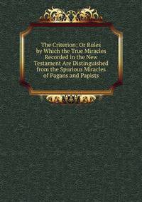 The Criterion; Or Rules by Which the True Miracles Recorded in the New Testament Are Distinguished from the Spurious Miracles of Pagans and Papists