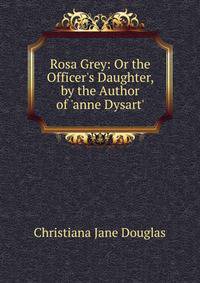 Rosa Grey: Or the Officer's Daughter, by the Author of 'anne Dysart'.