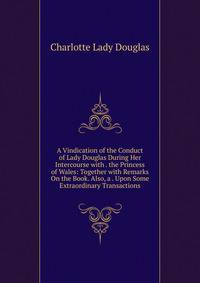 A Vindication of the Conduct of Lady Douglas During Her Intercourse with . the Princess of Wales: Together with Remarks On the Book. Also, a . Upon Some Extraordinary Transactions