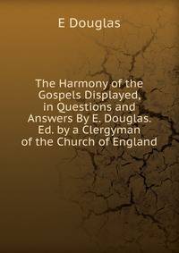 The Harmony of the Gospels Displayed, in Questions and Answers By E. Douglas. Ed. by a Clergyman of the Church of England