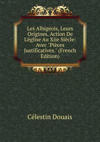 Les Albigeois, Leurs Origines, Action De L'?glise Au Xiie Si?cle: Avec "Pi?ces Justificatives." (French Edition)