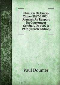 Situation De L'indo-Chine (1897-1907).: Annexes Au Rapport Du Gouverneur G?n?ral . De 1902 ? 1907 (French Edition)