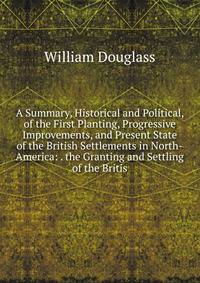 A Summary, Historical and Political, of the First Planting, Progressive Improvements, and Present State of the British Settlements in North-America: . the Granting and Settling of the Britis
