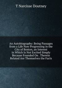 An Autobiography: Being Passages from a Life Now Progressing in the City of Boston, an Interest in Which Is Not Excited Simply Because Founded On . Therein Related Are Themselves the Facts