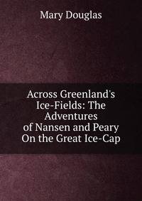 Across Greenland's Ice-Fields: The Adventures of Nansen and Peary On the Great Ice-Cap