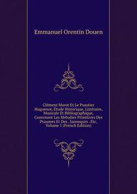 Clement Marot Et Le Psautier Huguenot, Etude Historique, Litteraire, Musicale Et Bibliographique, Contenant Les Melodies Primitives Des Psaumes Et Des . Jannequin . Etc, Volume 1 (French Edition)